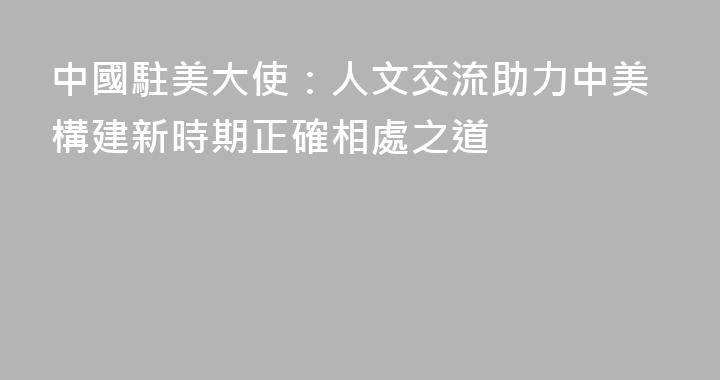 中國駐美大使：人文交流助力中美構建新時期正確相處之道