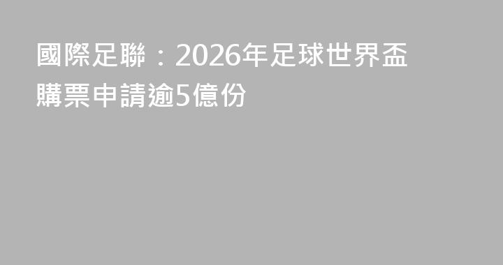 國際足聯：2026年足球世界盃購票申請逾5億份