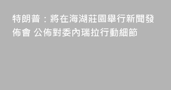 特朗普：將在海湖莊園舉行新聞發佈會 公佈對委內瑞拉行動細節
