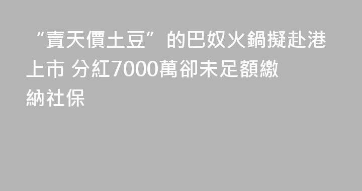 “賣天價土豆”的巴奴火鍋擬赴港上市 分紅7000萬卻未足額繳納社保