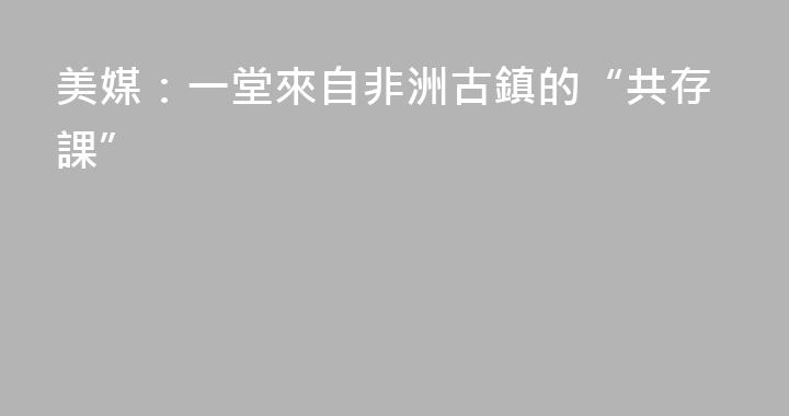 美媒：一堂來自非洲古鎮的“共存課”