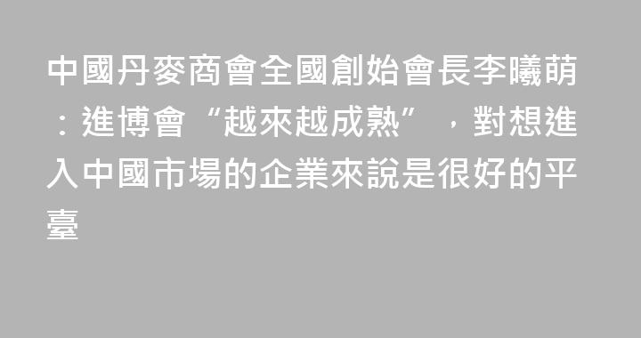 中國丹麥商會全國創始會長李曦萌：進博會“越來越成熟”，對想進入中國市場的企業來說是很好的平臺