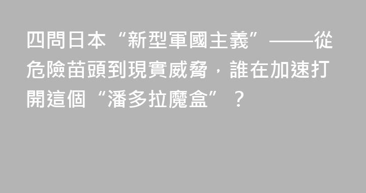 四問日本“新型軍國主義”——從危險苗頭到現實威脅，誰在加速打開這個“潘多拉魔盒”？