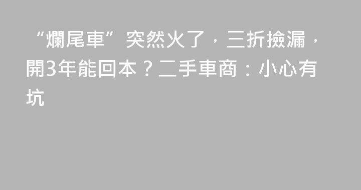 “爛尾車”突然火了，三折撿漏，開3年能回本？二手車商：小心有坑