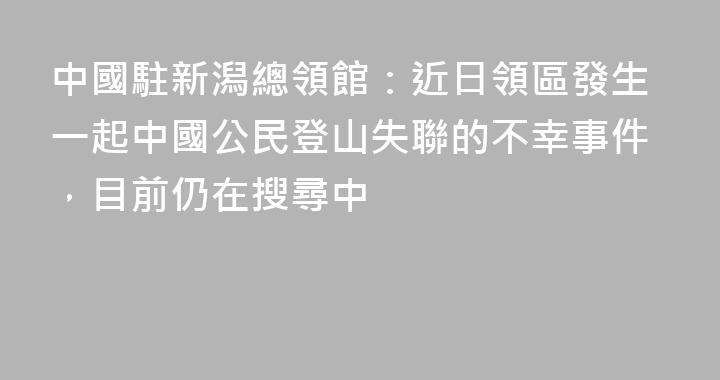 中國駐新潟總領館：近日領區發生一起中國公民登山失聯的不幸事件，目前仍在搜尋中