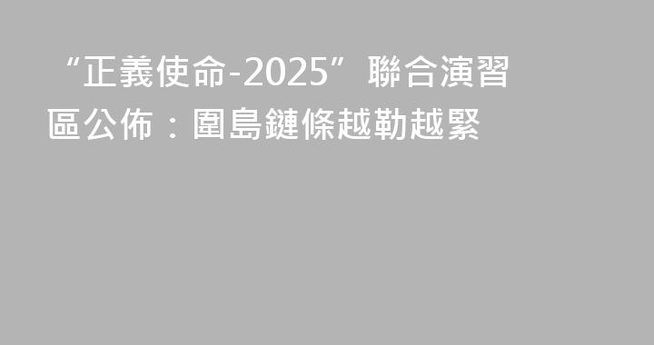 “正義使命-2025”聯合演習區公佈：圍島鏈條越勒越緊