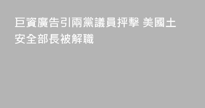 巨資廣告引兩黨議員抨擊 美國土安全部長被解職
