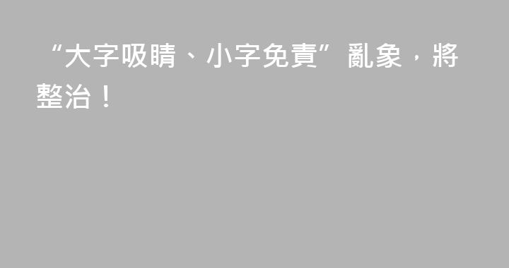“大字吸睛、小字免責”亂象，將整治！