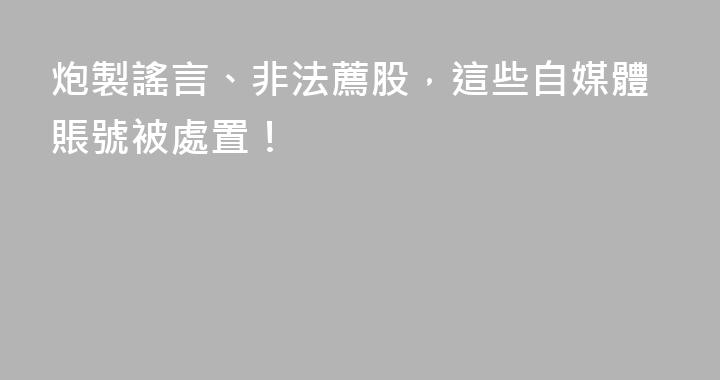 炮製謠言、非法薦股，這些自媒體賬號被處置！