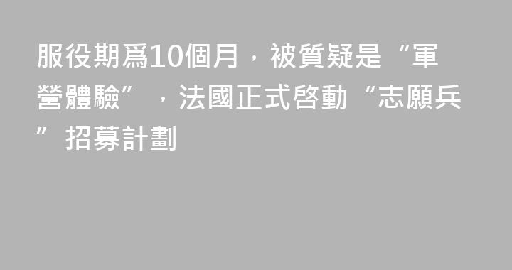 服役期爲10個月，被質疑是“軍營體驗”，法國正式啓動“志願兵”招募計劃