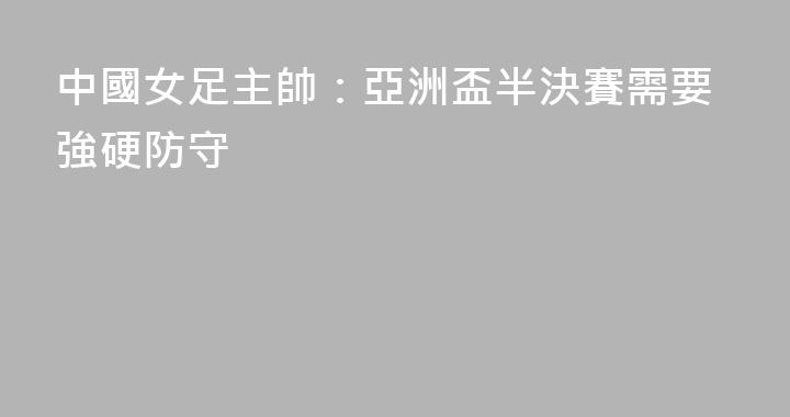 中國女足主帥：亞洲盃半決賽需要強硬防守