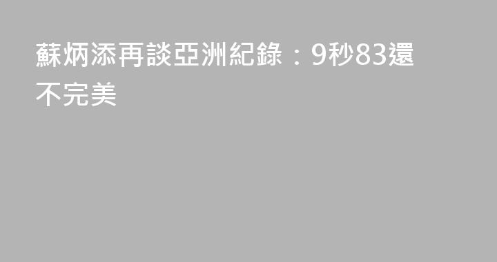 蘇炳添再談亞洲紀錄：9秒83還不完美
