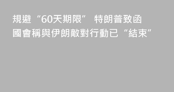 規避“60天期限” 特朗普致函國會稱與伊朗敵對行動已“結束”