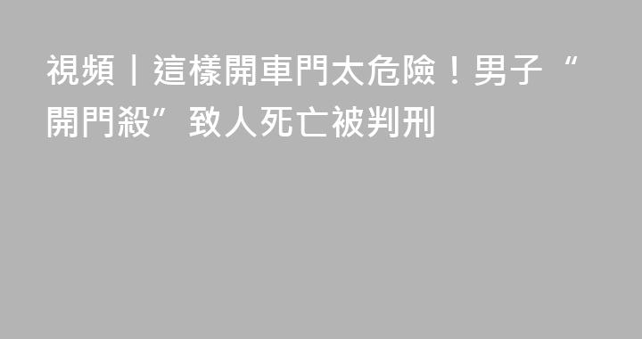 視頻丨這樣開車門太危險！男子“開門殺”致人死亡被判刑