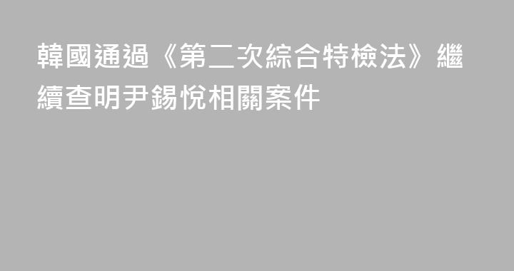 韓國通過《第二次綜合特檢法》繼續查明尹錫悅相關案件