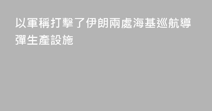 以軍稱打擊了伊朗兩處海基巡航導彈生產設施