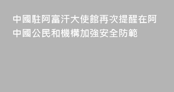 中國駐阿富汗大使館再次提醒在阿中國公民和機構加強安全防範