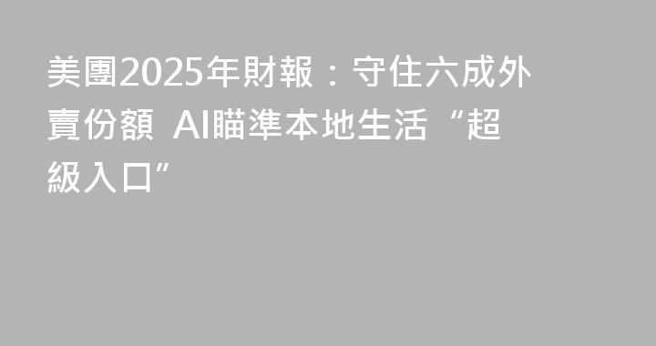 美團2025年財報：守住六成外賣份額  AI瞄準本地生活“超級入口”