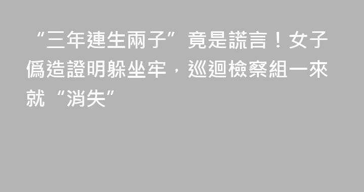 “三年連生兩子”竟是謊言！女子僞造證明躲坐牢，巡迴檢察組一來就“消失”