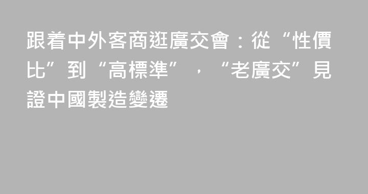 跟着中外客商逛廣交會：從“性價比”到“高標準”，“老廣交”見證中國製造變遷