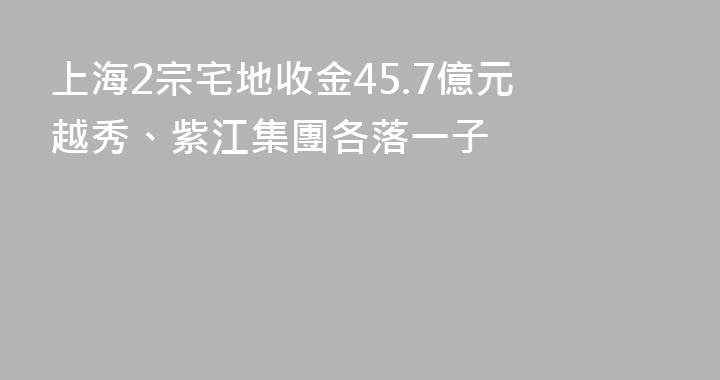 上海2宗宅地收金45.7億元 越秀、紫江集團各落一子