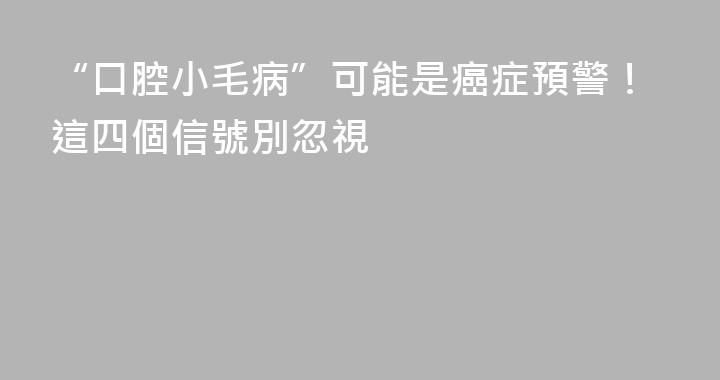 “口腔小毛病”可能是癌症預警！這四個信號別忽視