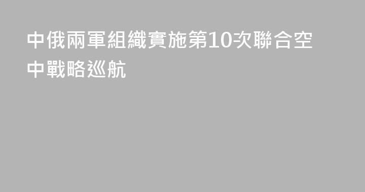 中俄兩軍組織實施第10次聯合空中戰略巡航