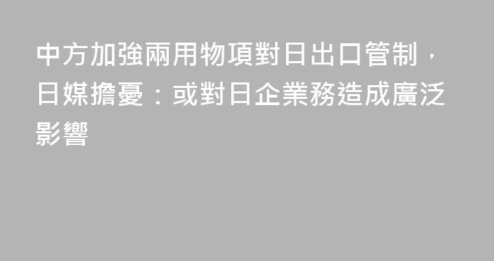 中方加強兩用物項對日出口管制，日媒擔憂：或對日企業務造成廣泛影響