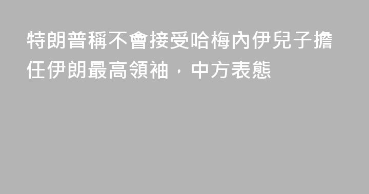 特朗普稱不會接受哈梅內伊兒子擔任伊朗最高領袖，中方表態