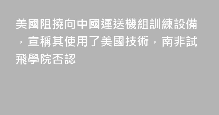 美國阻撓向中國運送機組訓練設備，宣稱其使用了美國技術，南非試飛學院否認