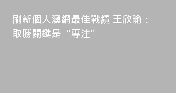 刷新個人澳網最佳戰績 王欣瑜：取勝關鍵是“專注”