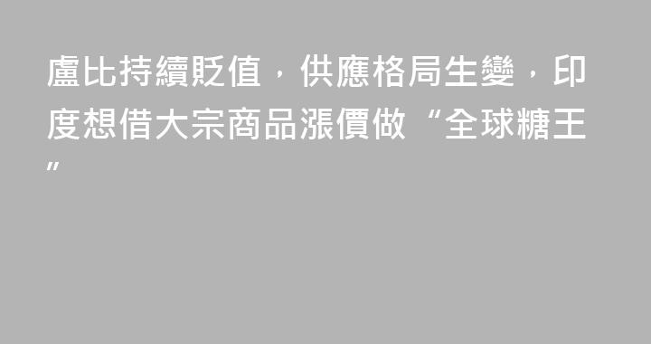 盧比持續貶值，供應格局生變，印度想借大宗商品漲價做“全球糖王”