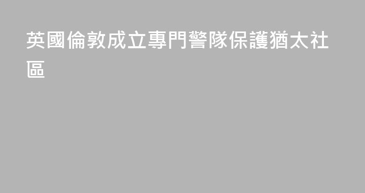 英國倫敦成立專門警隊保護猶太社區