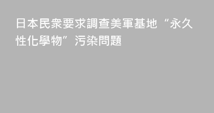 日本民衆要求調查美軍基地“永久性化學物”污染問題