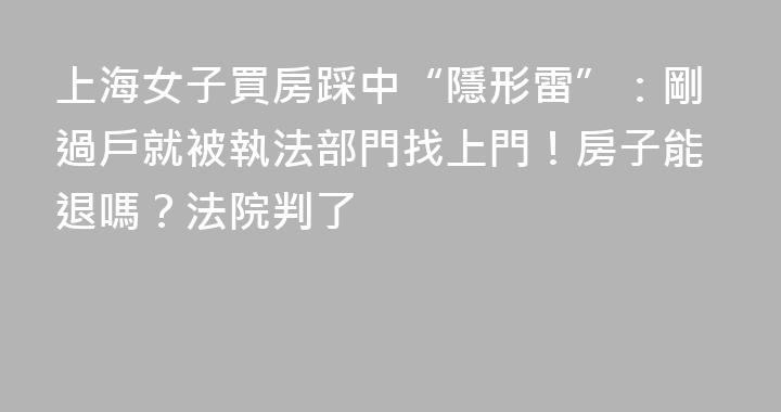 上海女子買房踩中“隱形雷”：剛過戶就被執法部門找上門！房子能退嗎？法院判了