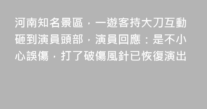 河南知名景區，一遊客持大刀互動砸到演員頭部，演員回應：是不小心誤傷，打了破傷風針已恢復演出