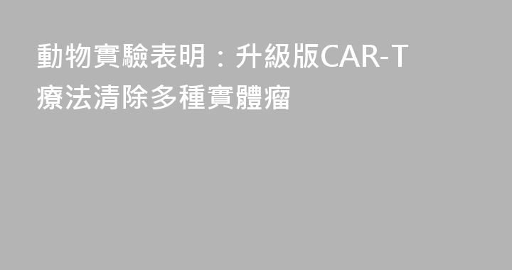 動物實驗表明：升級版CAR-T療法清除多種實體瘤