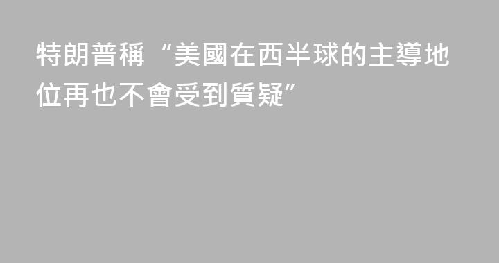 特朗普稱“美國在西半球的主導地位再也不會受到質疑”