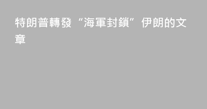 特朗普轉發“海軍封鎖”伊朗的文章