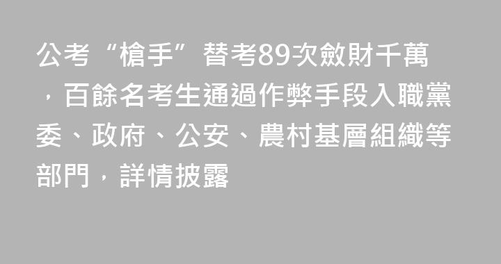 公考“槍手”替考89次斂財千萬，百餘名考生通過作弊手段入職黨委、政府、公安、農村基層組織等部門，詳情披露