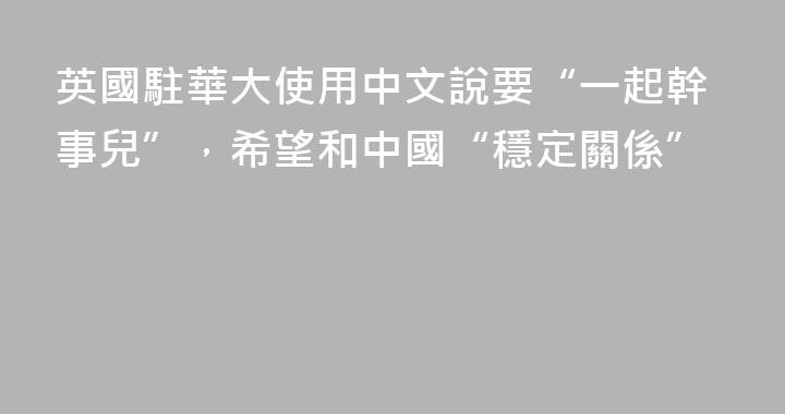 英國駐華大使用中文說要“一起幹事兒”，希望和中國“穩定關係”