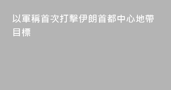 以軍稱首次打擊伊朗首都中心地帶目標
