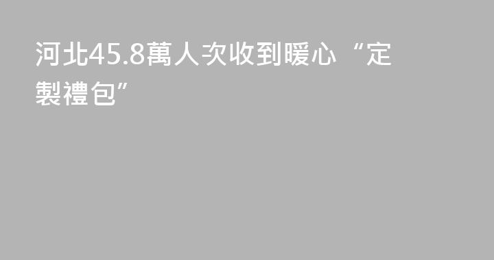 河北45.8萬人次收到暖心“定製禮包”