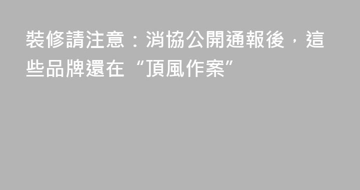 裝修請注意：消協公開通報後，這些品牌還在“頂風作案”