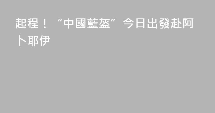 起程！“中國藍盔”今日出發赴阿卜耶伊