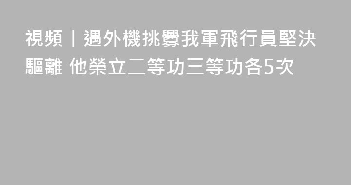 視頻丨遇外機挑釁我軍飛行員堅決驅離 他榮立二等功三等功各5次
