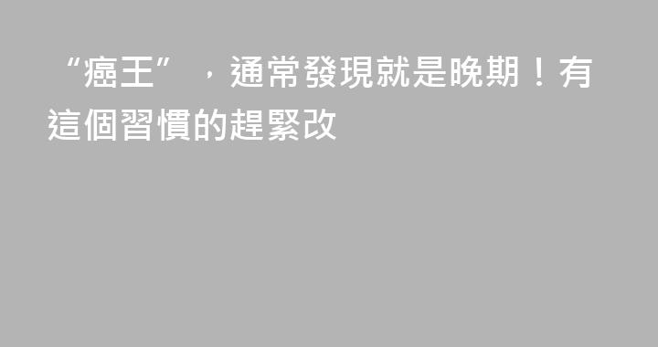 “癌王”，通常發現就是晚期！有這個習慣的趕緊改