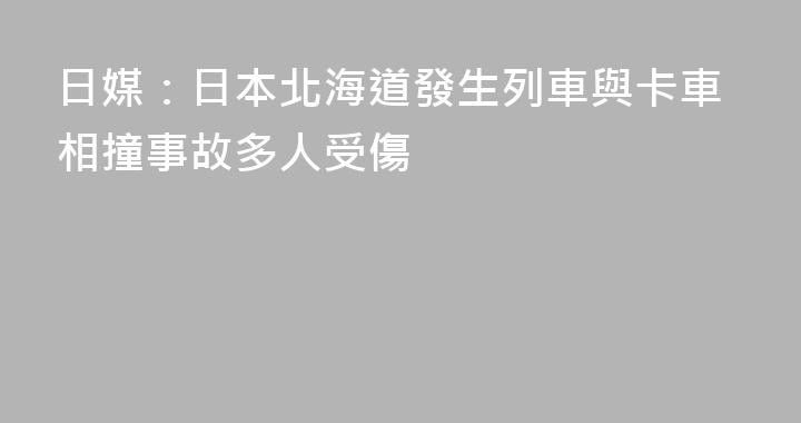 日媒：日本北海道發生列車與卡車相撞事故多人受傷