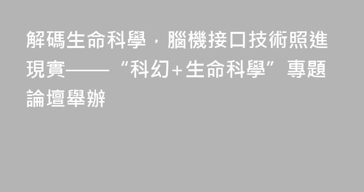 解碼生命科學，腦機接口技術照進現實——“科幻+生命科學”專題論壇舉辦