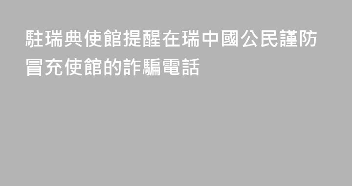 駐瑞典使館提醒在瑞中國公民謹防冒充使館的詐騙電話